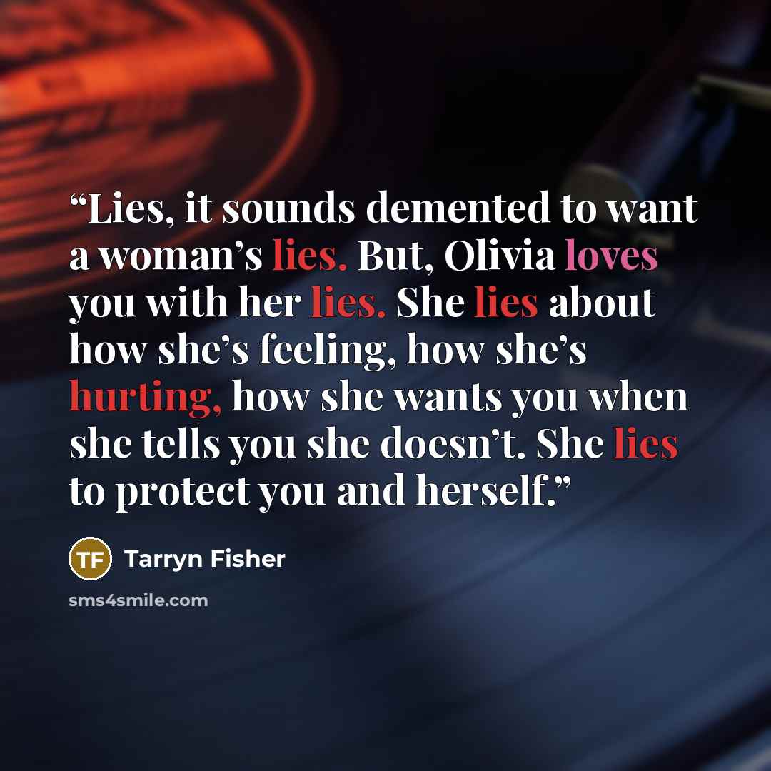“Lies, it sounds demented to want a woman’s lies. But, Olivia loves you with her lies. She lies about how she’s feeling, how she’s hurting, how she wants you when she tells you she doesn’t. She lies to protect you and herself.” quote by Tarryn Fisher