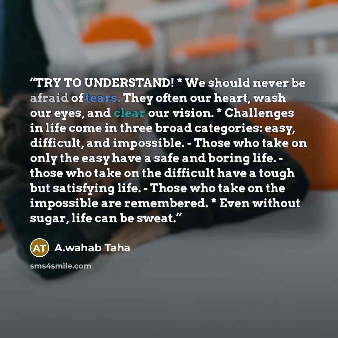 “TRY TO UNDERSTAND! * We should never be afraid of tears. They often our heart, wash our eyes, and clear our vision. * Challenges in life come in three broad categories: easy, difficult, and impossible. - Those who take on only the easy have a safe and boring life. - those who take on the difficult…” quote by A.wahab Taha