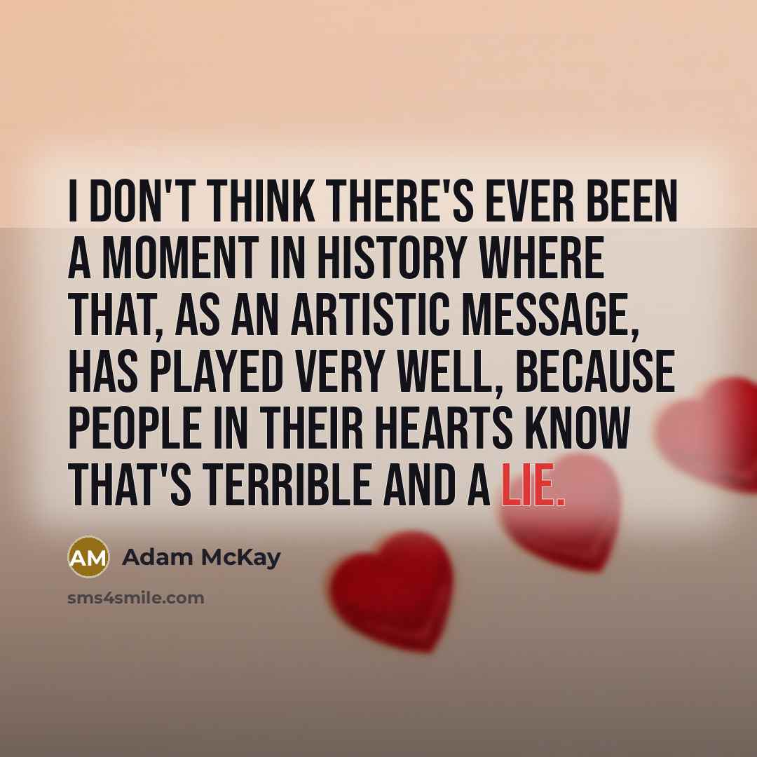 “I don't think there's ever been a moment in history where that, as an artistic message, has played very well, because people in their hearts know that's terrible and a lie.” quote by Adam McKay
