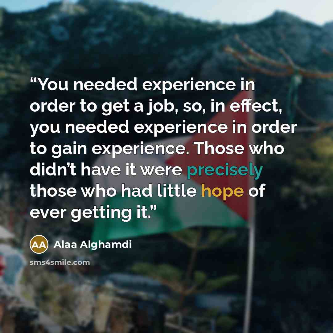 “You needed experience in order to get a job, so, in effect, you needed experience in order to gain experience. Those who didn’t have it were precisely those who had little hope of ever getting it.” quote by Alaa Alghamdi