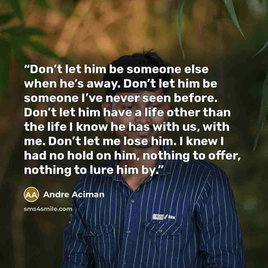 “Don’t let him be someone else when he’s away. Don’t let him be someone I’ve never seen before. Don’t let him have a life other than the life I know he has with us, with me. Don’t let me lose him. I knew I had no hold on him, nothing to offer, nothing to lure him by.” quote by André Aciman