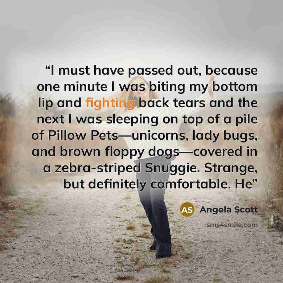 “I must have passed out, because one minute I was biting my bottom lip and fighting back tears and the next I was sleeping on top of a pile of Pillow Pets—unicorns, lady bugs, and brown floppy dogs—covered in a zebra-striped Snuggie. Strange, but definitely comfortable. He” quote by Angela Scott