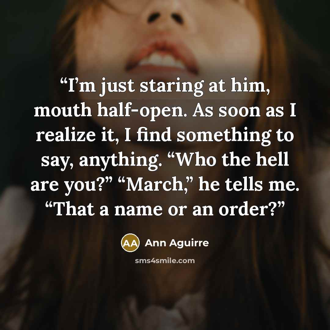 “I’m just staring at him, mouth half-open. As soon as I realize it, I find something to say, anything. “Who the hell are you?” “March,” he tells me. “That a name or an order?” quote by Ann Aguirre