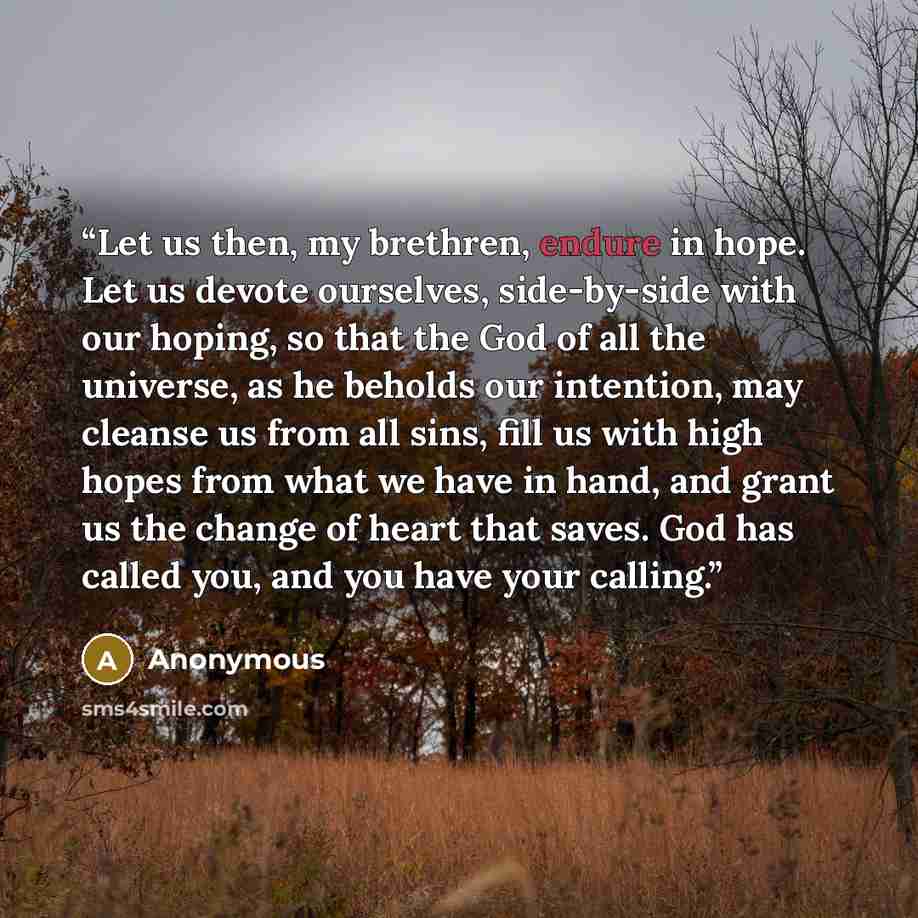 “Let us then, my brethren, endure in hope. Let us devote ourselves, side-by-side with our hoping, so that the God of all the universe, as he beholds our intention, may cleanse us from all sins, fill us with high hopes from what we have in hand, and grant us the change of heart that saves. God has…” quote by Anonymous