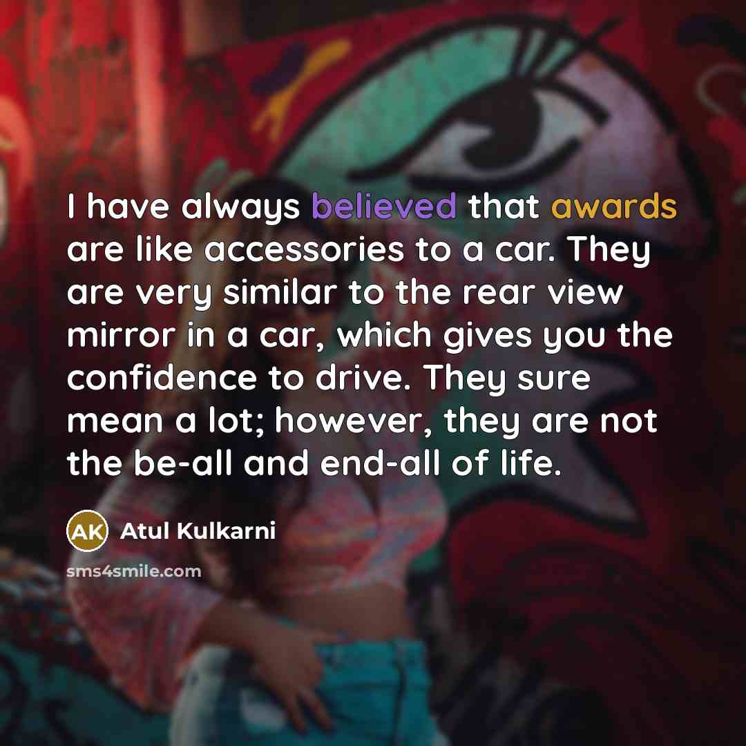 “I have always believed that awards are like accessories to a car. They are very similar to the rear view mirror in a car, which gives you the confidence to drive. They sure mean a lot; however, they are not the be-all and end-all of life.” quote by Atul Kulkarni