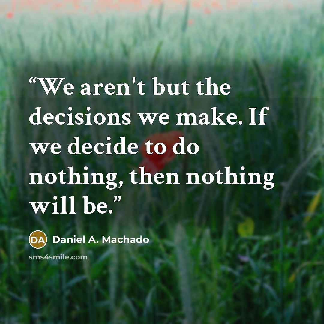 “We aren't but the decisions we make. If we decide to do nothing, then nothing will be.” quote by Daniel A. Machado