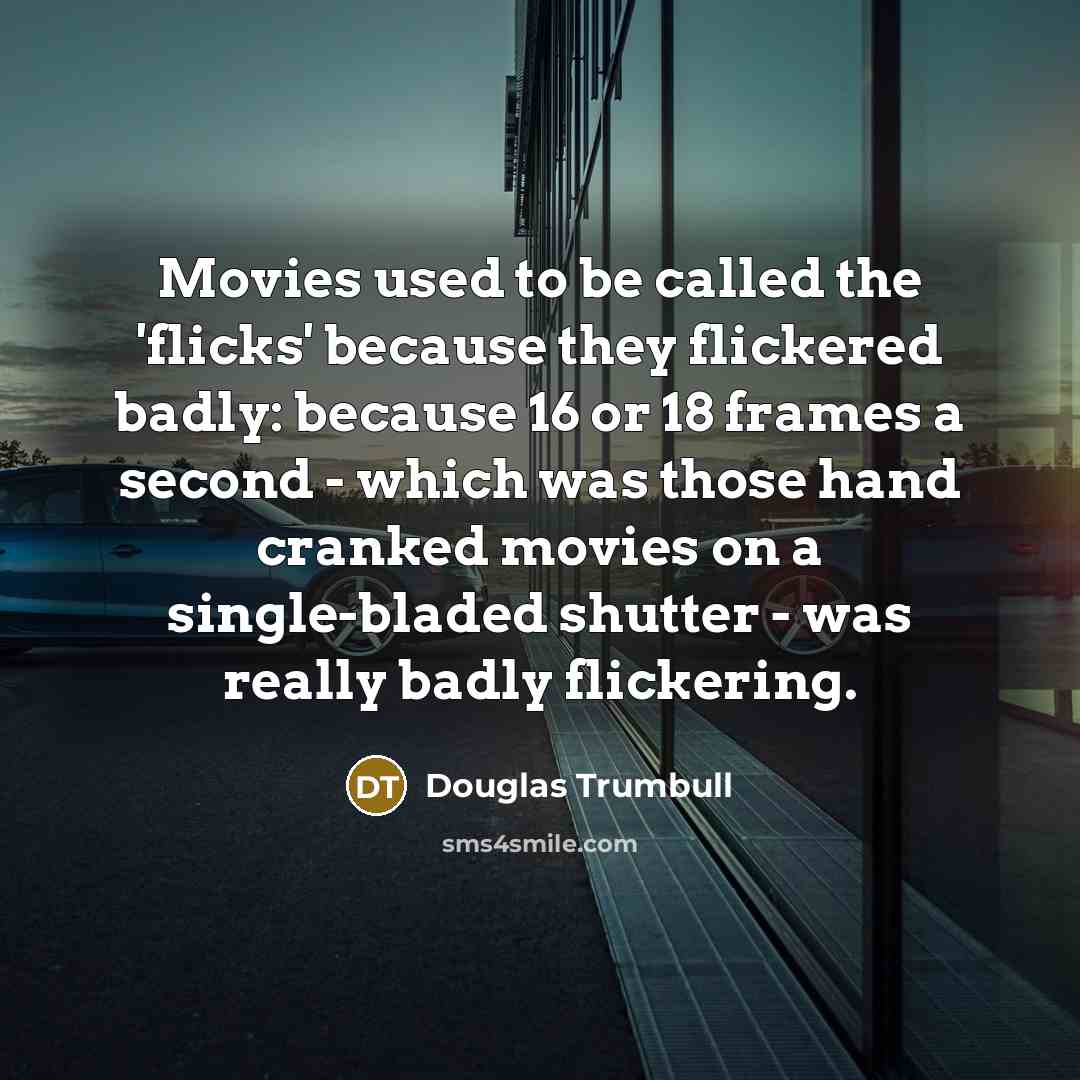 “Movies used to be called the 'flicks' because they flickered badly: because 16 or 18 frames a second - which was those hand cranked movies on a single-bladed shutter - was really badly flickering.” quote by Douglas Trumbull