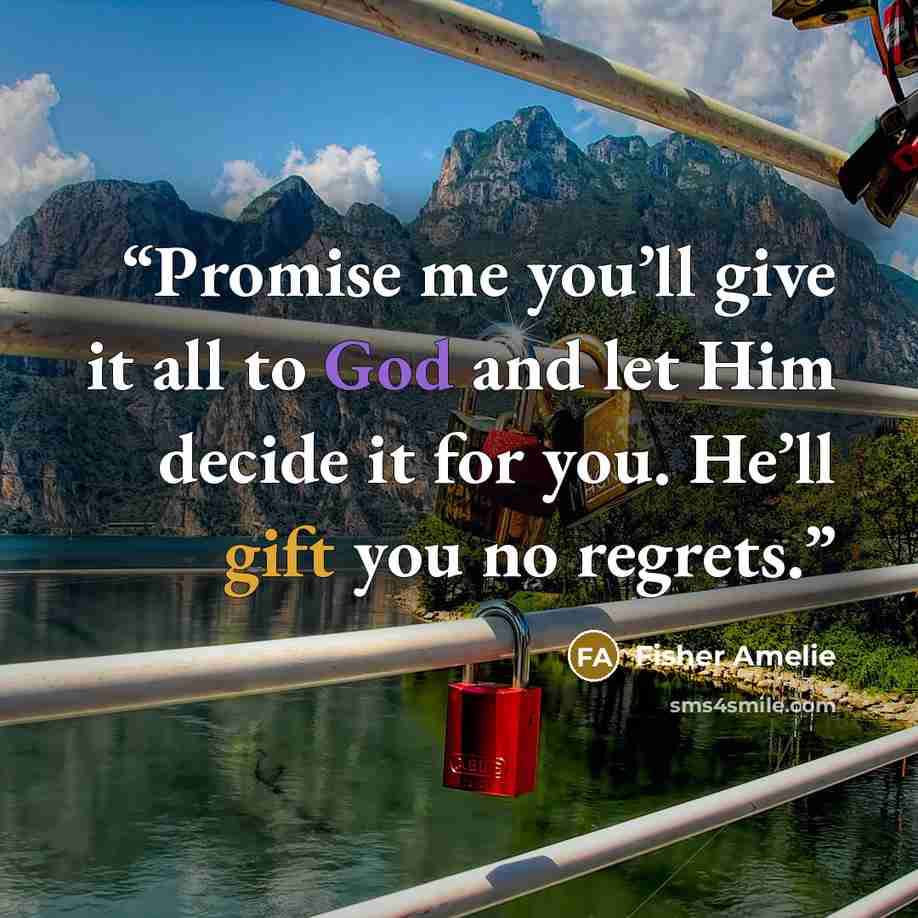 “Promise me you’ll give it all to God and let Him decide it for you. He’ll gift you no regrets.” quote by Fisher Amelie
