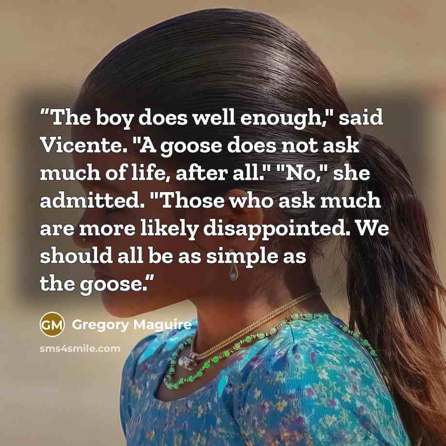 “The boy does well enough," said Vicente. "A goose does not ask much of life, after all." "No," she admitted. "Those who ask much are more likely disappointed. We should all be as simple as the goose.” quote by Gregory Maguire