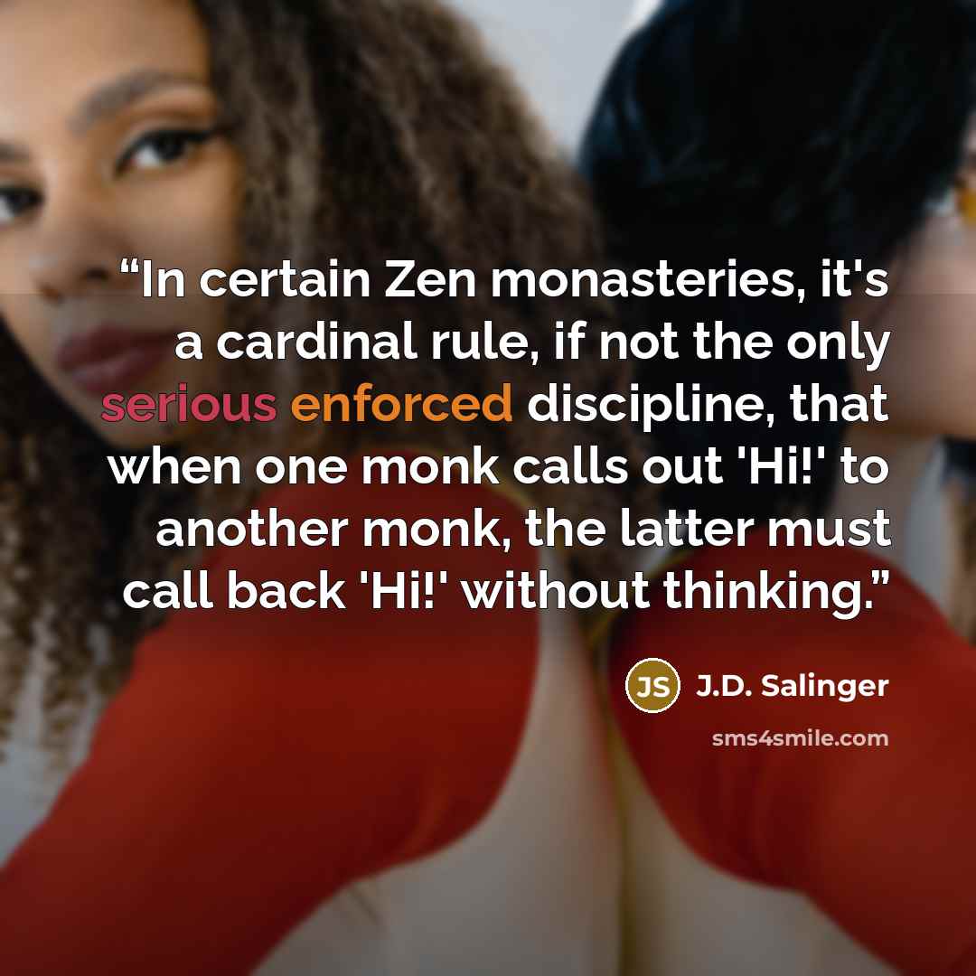 “In certain Zen monasteries, it's a cardinal rule, if not the only serious enforced discipline, that when one monk calls out 'Hi!' to another monk, the latter must call back 'Hi!' without thinking.” quote by j.d. salinger
