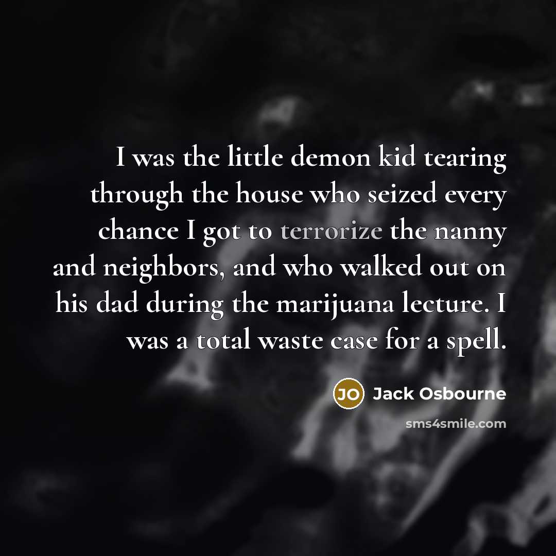 “I was the little demon kid tearing through the house who seized every chance I got to terrorize the nanny and neighbors, and who walked out on his dad during the marijuana lecture. I was a total waste case for a spell.” quote by Jack Osbourne