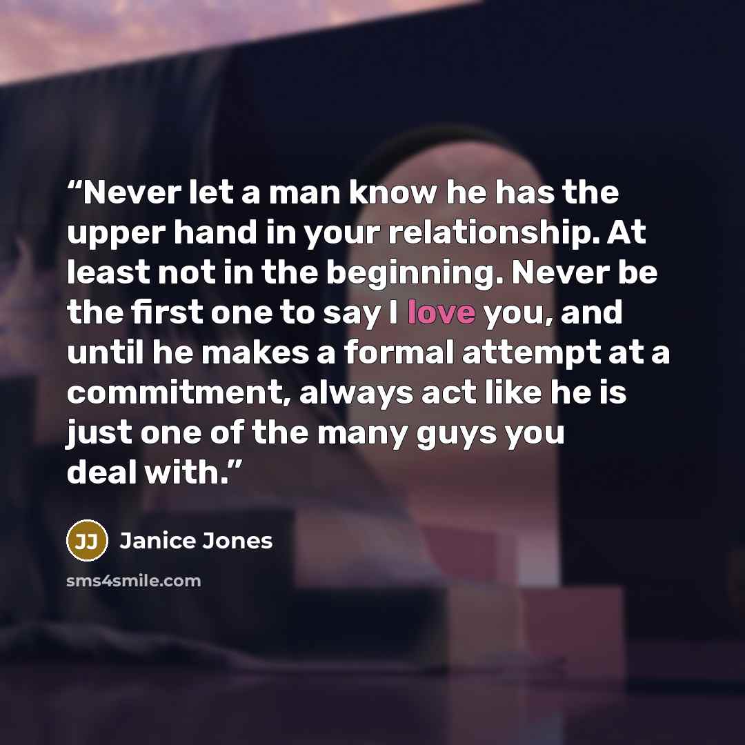 “Never let a man know he has the upper hand in your relationship. At least not in the beginning. Never be the first one to say I love you, and until he makes a formal attempt at a commitment, always act like he is just one of the many guys you deal with.” quote by Janice Jones