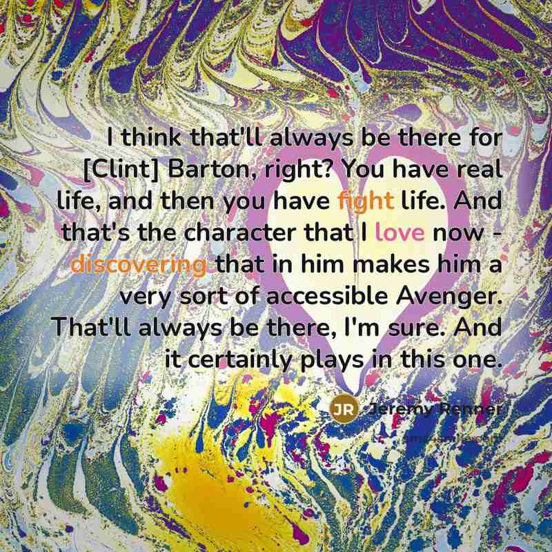 “I think that'll always be there for [Clint] Barton, right? You have real life, and then you have fight life. And that's the character that I love now - discovering that in him makes him a very sort of accessible Avenger. That'll always be there, I'm sure. And it certainly plays in this one.” quote by Jeremy Renner