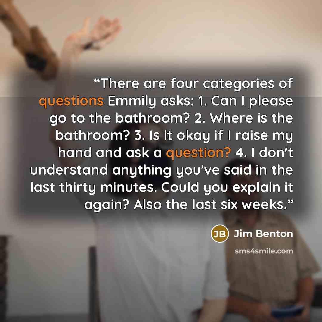 “There are four categories of questions Emmily asks: 1. Can I please go to the bathroom? 2. Where is the bathroom? 3. Is it okay if I raise my hand and ask a question? 4. I don't understand anything you've said in the last thirty minutes. Could you explain it again? Also the last six weeks.” quote by Jim Benton