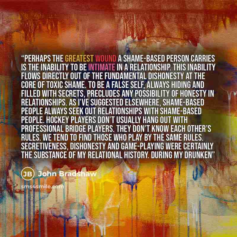 “Perhaps the greatest wound a shame-based person carries is the inability to be intimate in a relationship. This inability flows directly out of the fundamental dishonesty at the core of toxic shame. To be a false self, always hiding and filled with secrets, precludes any possibility of honesty in…” quote by John Bradshaw