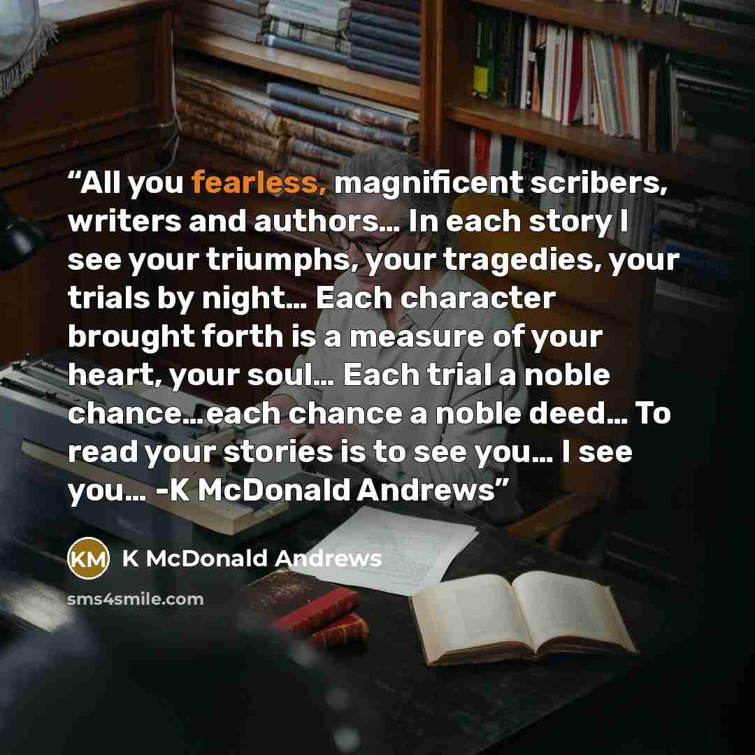 “All you fearless, magnificent scribers, writers and authors… In each story I see your triumphs, your tragedies, your trials by night… Each character brought forth is a measure of your heart, your soul… Each trial a noble chance…each chance a noble deed… To read your stories is to see you… I see…” quote by K McDonald Andrews