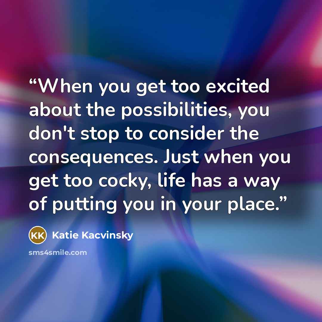 “When you get too excited about the possibilities, you don't stop to consider the consequences. Just when you get too cocky, life has a way of putting you in your place.” quote by Katie Kacvinsky