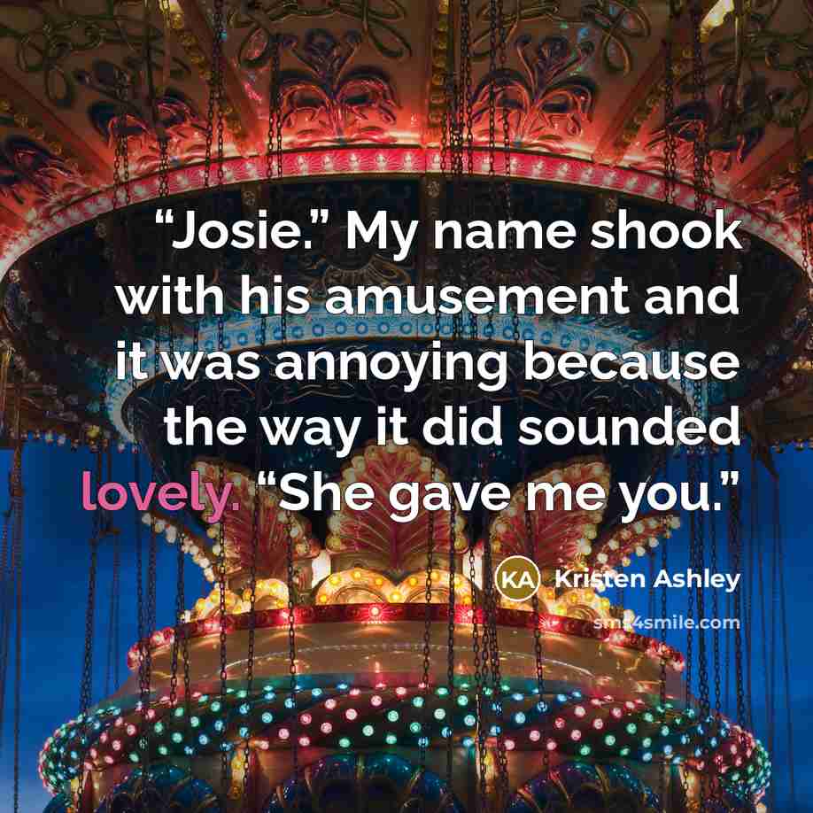 “Josie.” My name shook with his amusement and it was annoying because the way it did sounded lovely. “She gave me you.” quote by Kristen Ashley