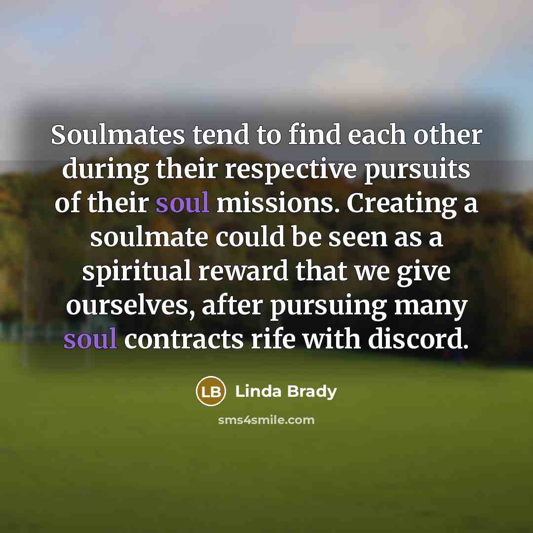 “Soulmates tend to find each other during their respective pursuits of their soul missions. Creating a soulmate could be seen as a spiritual reward that we give ourselves, after pursuing many soul contracts rife with discord.” quote by Linda Brady