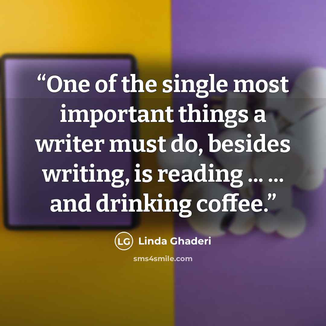 “One of the single most important things a writer must do, besides writing, is reading ... ... and drinking coffee.” quote by Linda Ghaderi