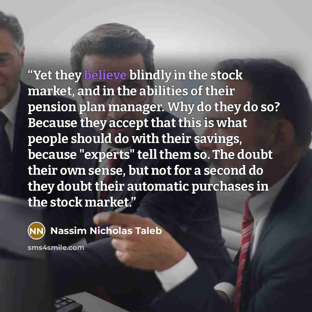 “Yet they believe blindly in the stock market, and in the abilities of their pension plan manager. Why do they do so? Because they accept that this is what people should do with their savings, because "experts" tell them so. The doubt their own sense, but not for a second do they doubt their…” quote by Nassim Nicholas Taleb