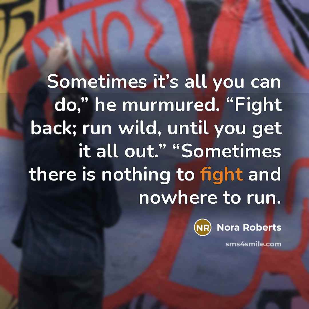 “Sometimes it’s all you can do,” he murmured. “Fight back; run wild, until you get it all out.” “Sometimes there is nothing to fight and nowhere to run.” quote by Nora Roberts