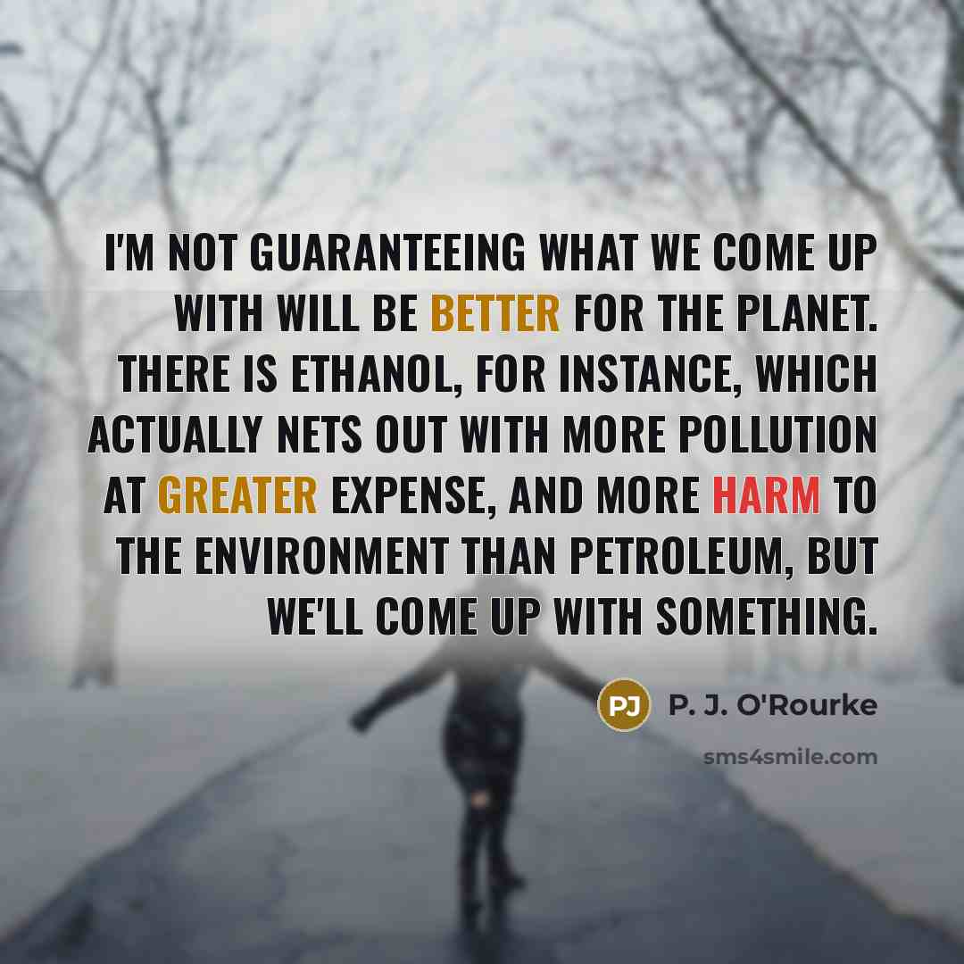 “I'm not guaranteeing what we come up with will be better for the planet. There is ethanol, for instance, which actually nets out with more pollution at greater expense, and more harm to the environment than petroleum, but we'll come up with something.” quote by P. J. O'Rourke