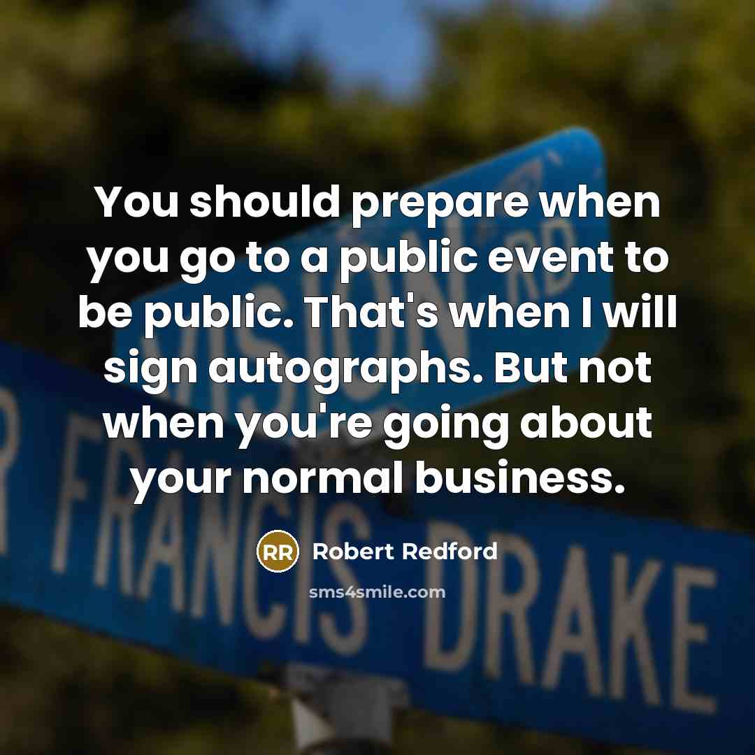 “You should prepare when you go to a public event to be public. That's when I will sign autographs. But not when you're going about your normal business.” quote by Robert Redford