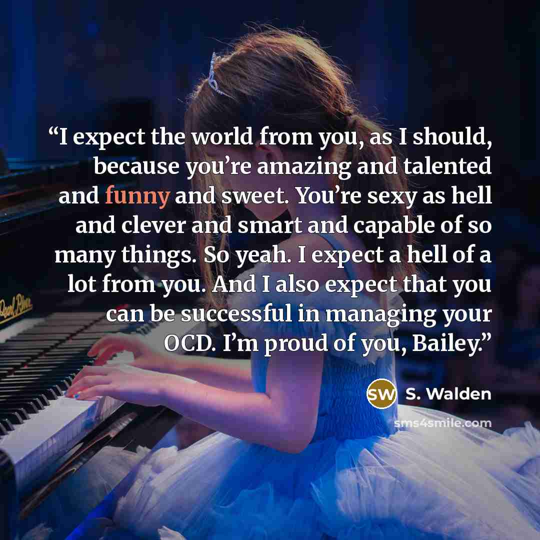 “I expect the world from you, as I should, because you’re amazing and talented and funny and sweet. You’re sexy as hell and clever and smart and capable of so many things. So yeah. I expect a hell of a lot from you. And I also expect that you can be successful in managing your OCD. I’m proud of…” quote by S. Walden