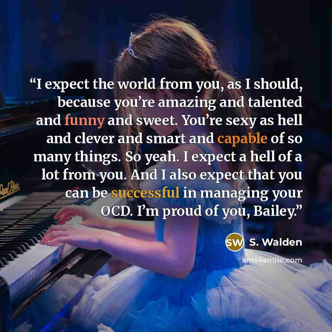 “I expect the world from you, as I should, because you’re amazing and talented and funny and sweet. You’re sexy as hell and clever and smart and capable of so many things. So yeah. I expect a hell of a lot from you. And I also expect that you can be successful in managing your OCD. I’m proud of…” quote by S. Walden