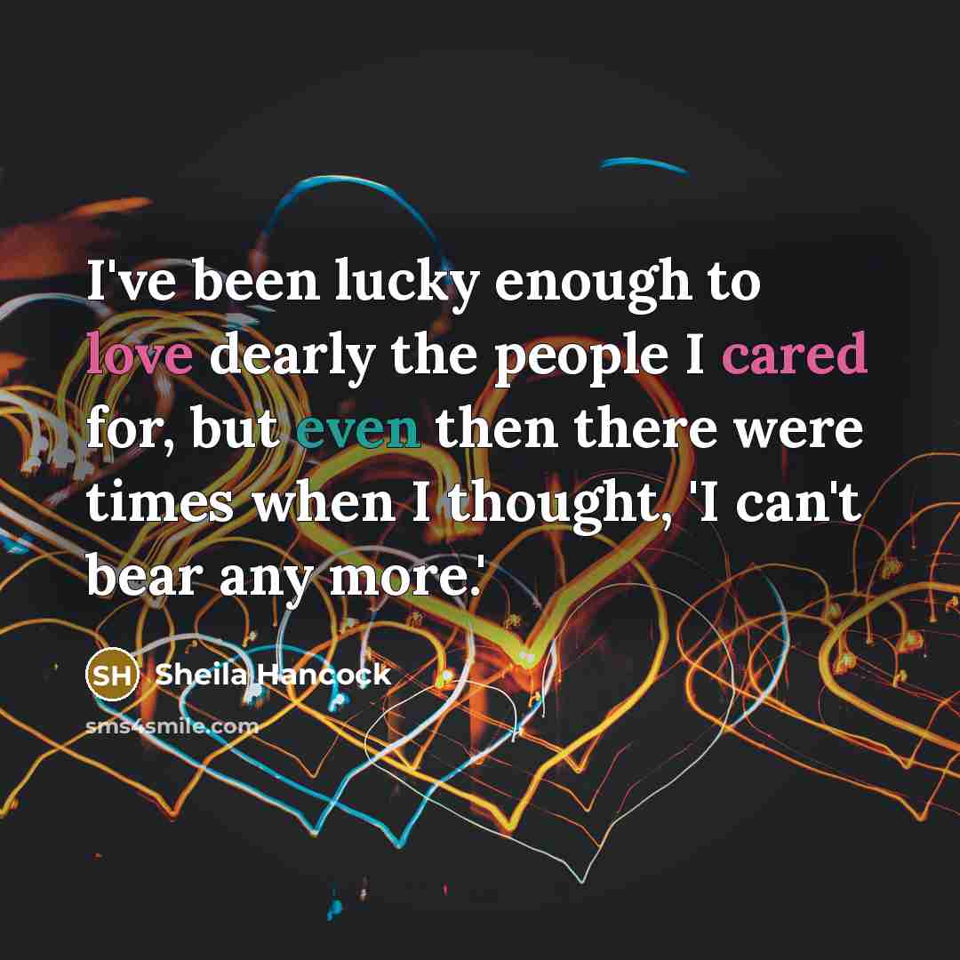 “I've been lucky enough to love dearly the people I cared for, but even then there were times when I thought, 'I can't bear any more.'” quote by Sheila Hancock