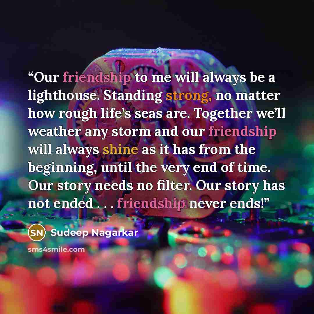 “Our friendship to me will always be a lighthouse. Standing strong, no matter how rough life’s seas are. Together we’ll weather any storm and our friendship will always shine as it has from the beginning, until the very end of time. Our story needs no filter. Our story has not ended…” quote by Sudeep Nagarkar