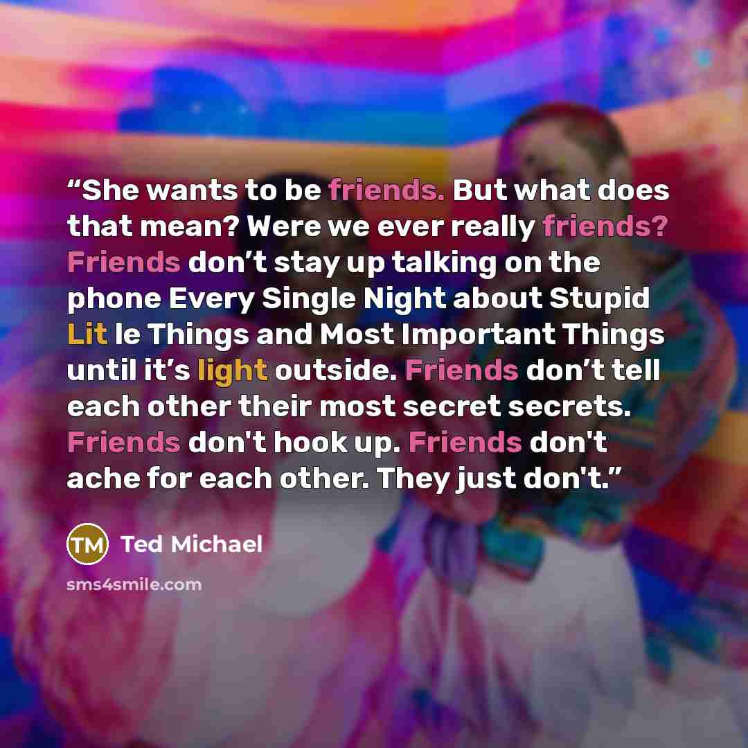 “She wants to be friends. But what does that mean? Were we ever really friends? Friends don’t stay up talking on the phone Every Single Night about Stupid Lit le Things and Most Important Things until it’s light outside. Friends don’t tell each other their most secret secrets. Friends don't hook…” quote by Ted Michael