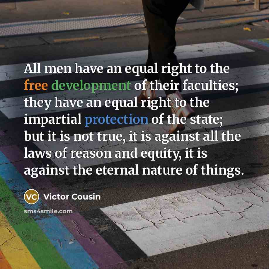 “All men have an equal right to the free development of their faculties; they have an equal right to the impartial protection of the state; but it is not true, it is against all the laws of reason and equity, it is against the eternal nature of things.” quote by Victor Cousin