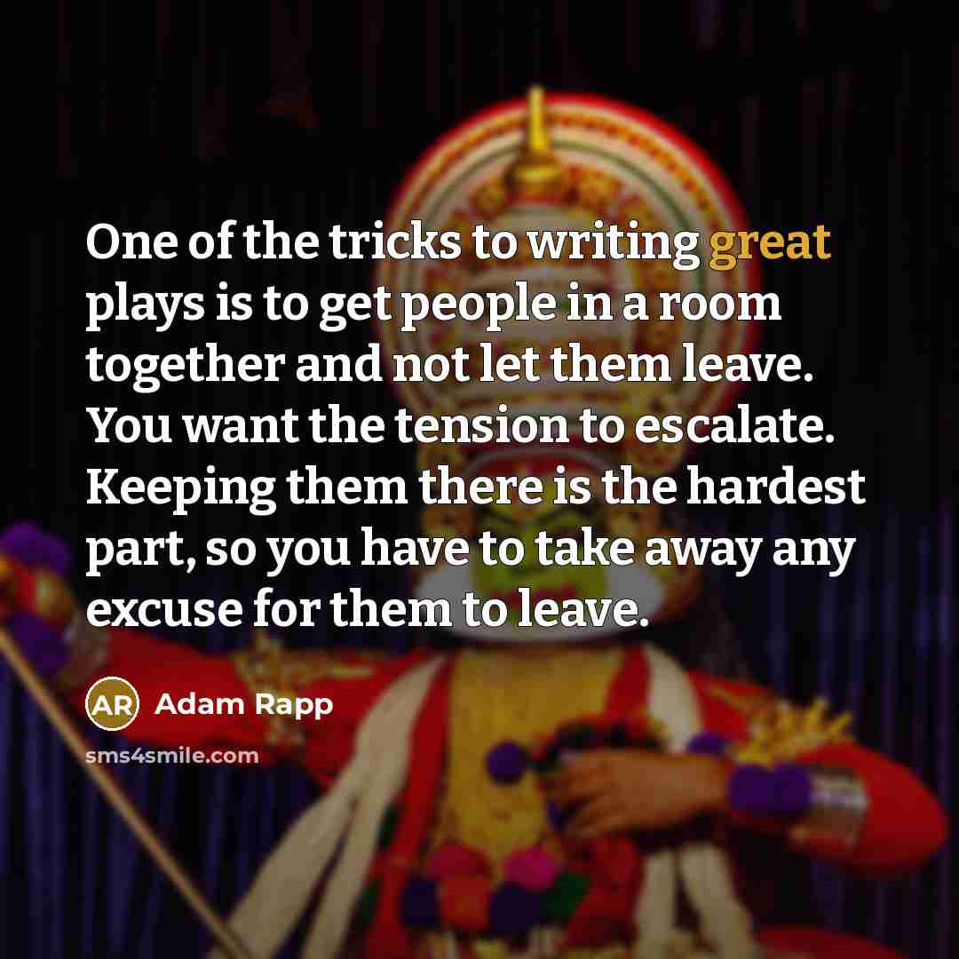 “One of the tricks to writing great plays is to get people in a room together and not let them leave. You want the tension to escalate. Keeping them there is the hardest part, so you have to take away any excuse for them to leave.” quote by Adam Rapp
