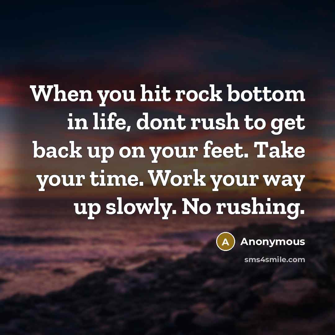 “When you hit rock bottom in life, dont rush to get back up on your feet. Take your time. Work your way up slowly. No rushing.” quote by Anonymous