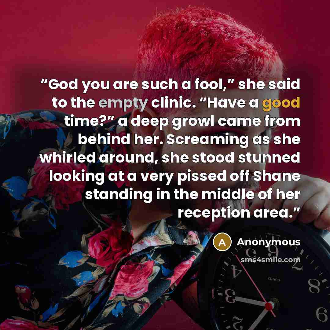 “God you are such a fool,” she said to the empty clinic. “Have a good time?” a deep growl came from behind her. Screaming as she whirled around, she stood stunned looking at a very pissed off Shane standing in the middle of her reception area.” quote by Anonymous