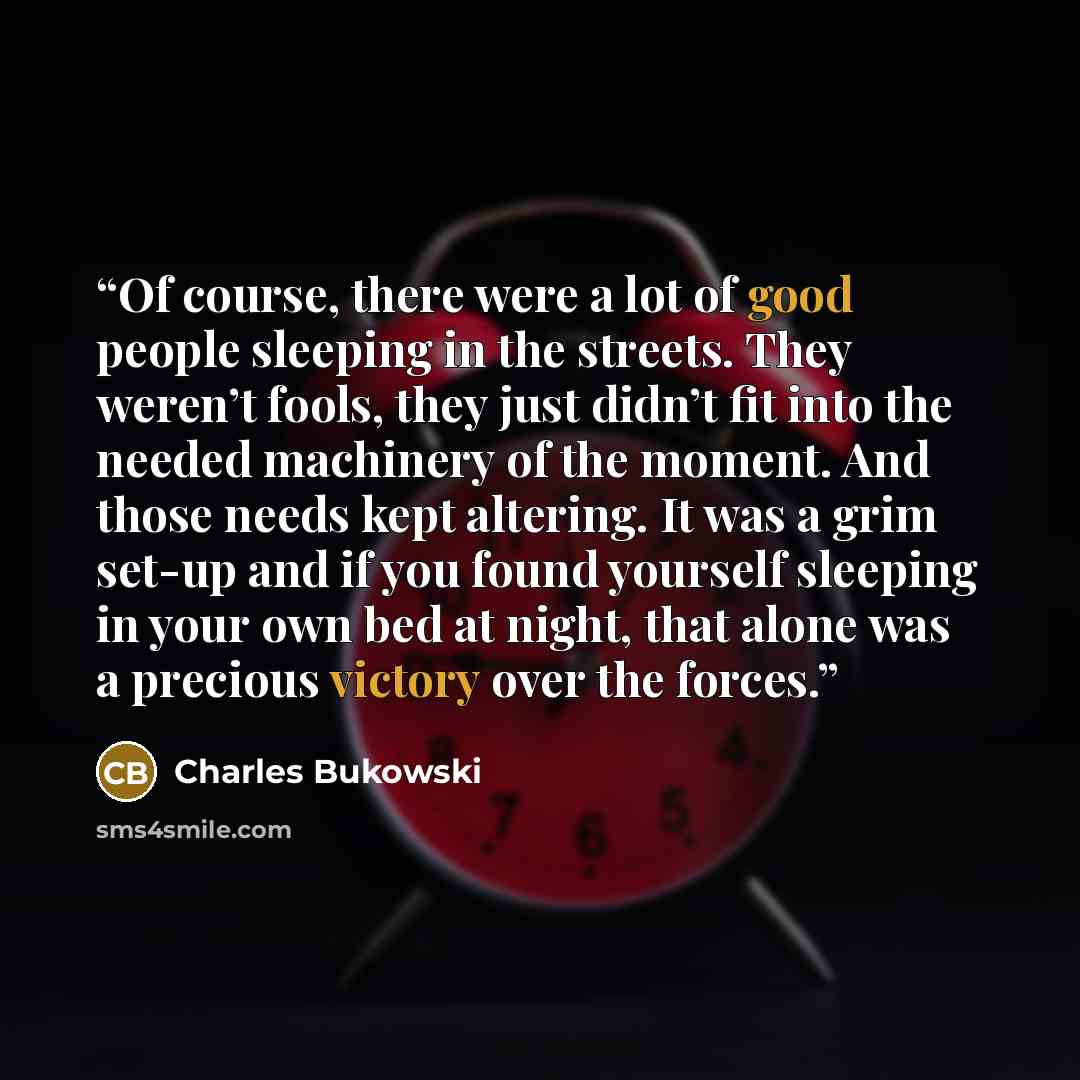“Of course, there were a lot of good people sleeping in the streets. They weren’t fools, they just didn’t fit into the needed machinery of the moment. And those needs kept altering. It was a grim set-up and if you found yourself sleeping in your own bed at night, that alone was a precious victory…” quote by Charles Bukowski