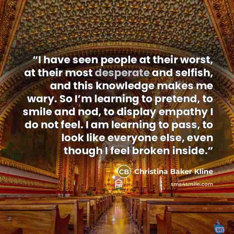 “I have seen people at their worst, at their most desperate and selfish, and this knowledge makes me wary. So I’m learning to pretend, to smile and nod, to display empathy I do not feel. I am learning to pass, to look like everyone else, even though I feel broken inside.” quote by Christina Baker Kline