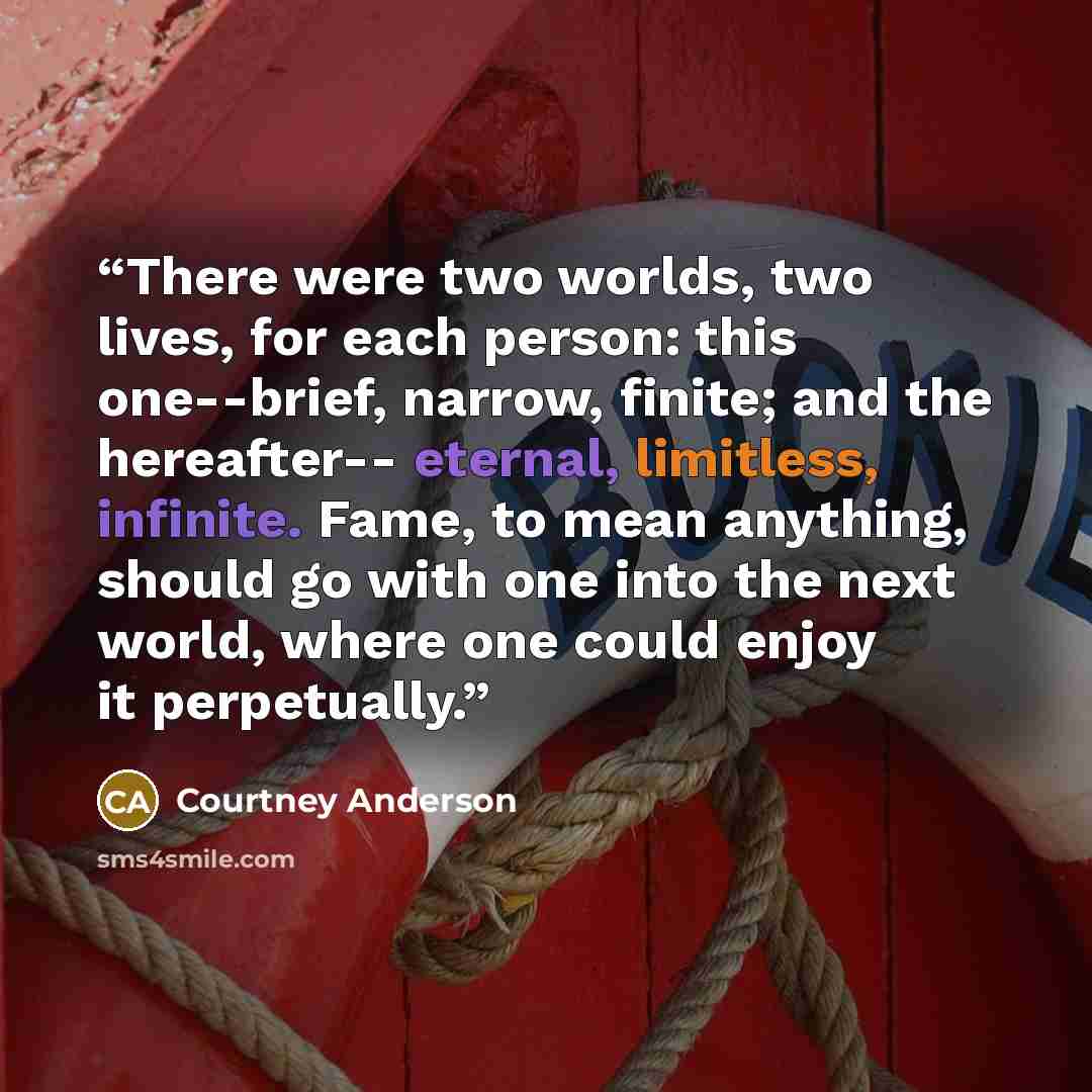 “There were two worlds, two lives, for each person: this one--brief, narrow, finite; and the hereafter-- eternal, limitless, infinite. Fame, to mean anything, should go with one into the next world, where one could enjoy it perpetually.” quote by Courtney Anderson