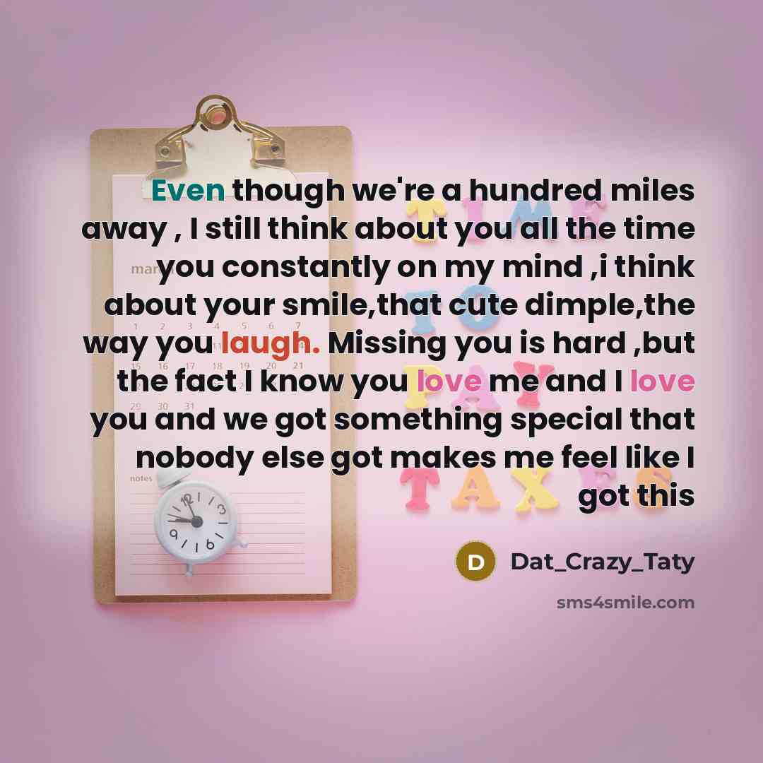 “Even though we're a hundred miles away , I still think about you all the time you constantly on my mind ,i think about your smile,that cute dimple,the way you laugh. Missing you is hard ,but the fact I know you love me and I love you and we got something special that nobody else got makes me feel…” quote by Dat_Crazy_Taty