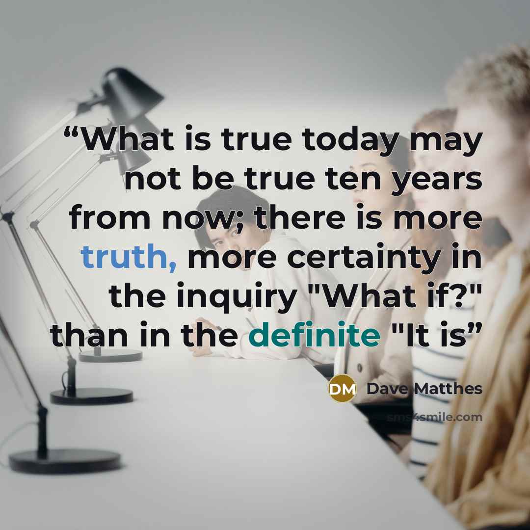 “What is true today may not be true ten years from now; there is more truth, more certainty in the inquiry "What if?" than in the definite "It is” quote by Dave Matthes
