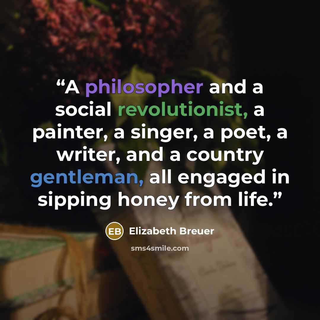 “A philosopher and a social revolutionist, a painter, a singer, a poet, a writer, and a country gentleman, all engaged in sipping honey from life.” quote by Elizabeth Breuer