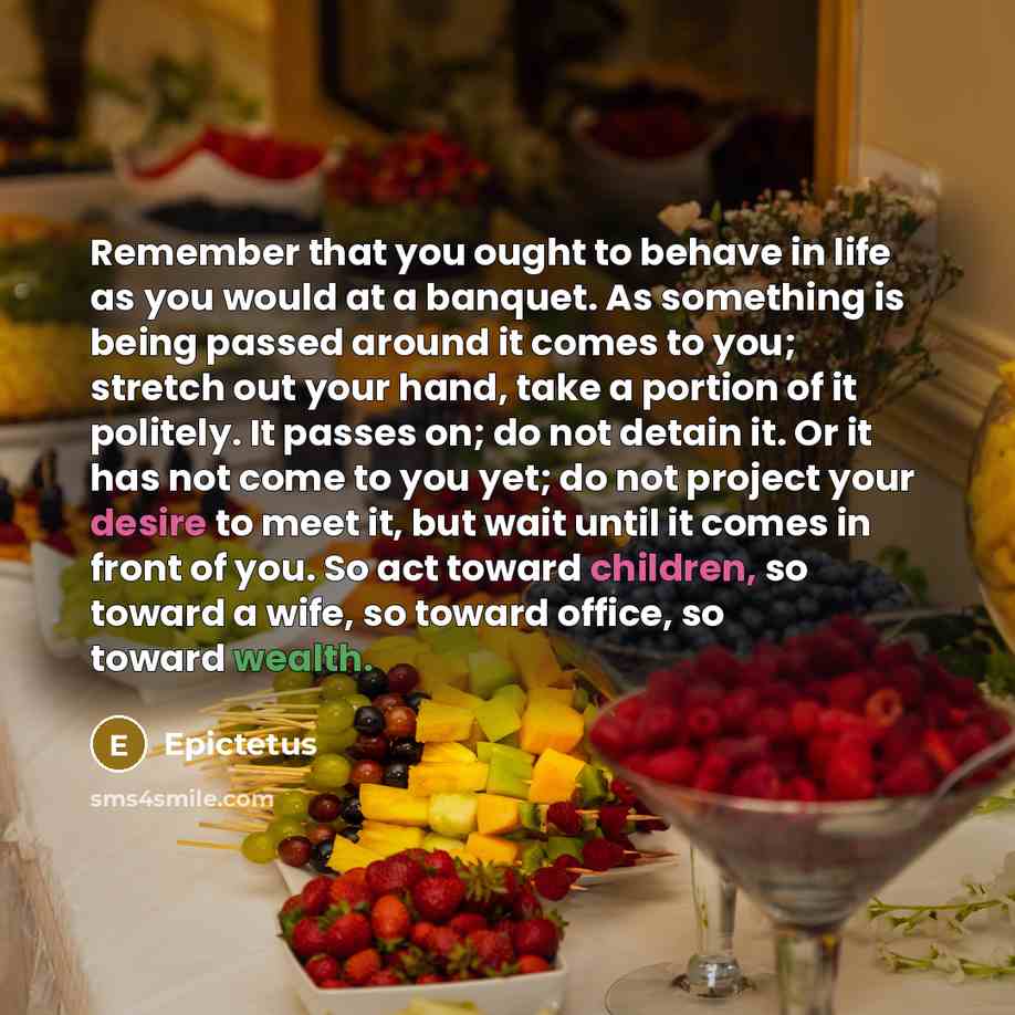 “Remember that you ought to behave in life as you would at a banquet. As something is being passed around it comes to you; stretch out your hand, take a portion of it politely. It passes on; do not detain it. Or it has not come to you yet; do not project your desire to meet it, but wait until it…” quote by Epictetus