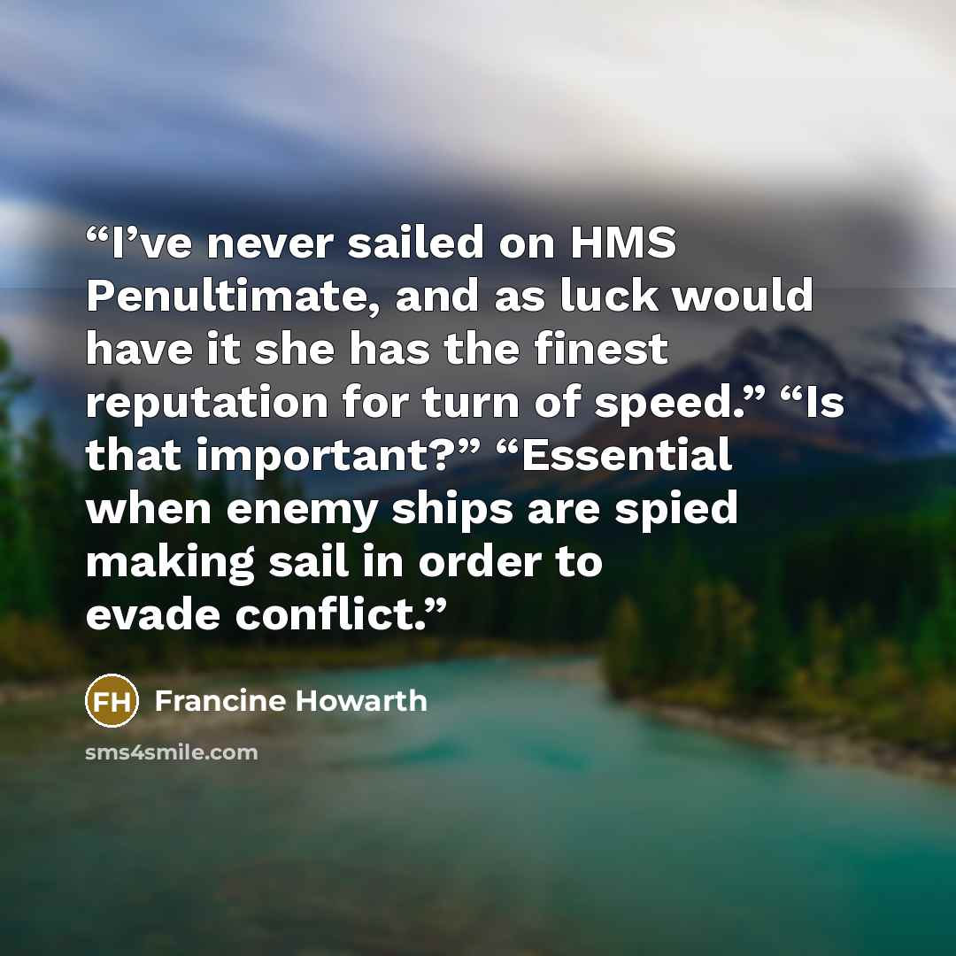 “I’ve never sailed on HMS Penultimate, and as luck would have it she has the finest reputation for turn of speed.” “Is that important?” “Essential when enemy ships are spied making sail in order to evade conflict.” quote by Francine Howarth