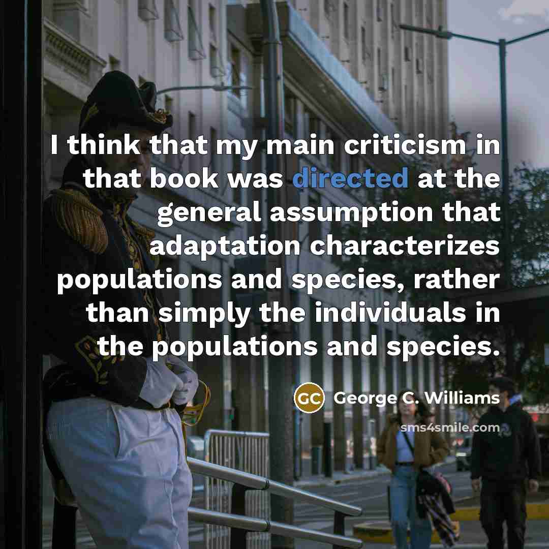 “I think that my main criticism in that book was directed at the general assumption that adaptation characterizes populations and species, rather than simply the individuals in the populations and species.” quote by George C. Williams