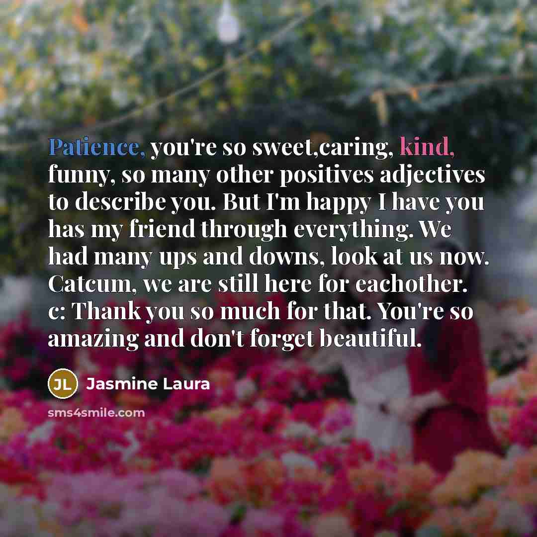“Patience, you're so sweet,caring, kind, funny, so many other positives adjectives to describe you. But I'm happy I have you has my friend through everything. We had many ups and downs, look at us now. Catcum, we are still here for eachother. c: Thank you so much for that. You're so amazing and…” quote by Jasmine Laura