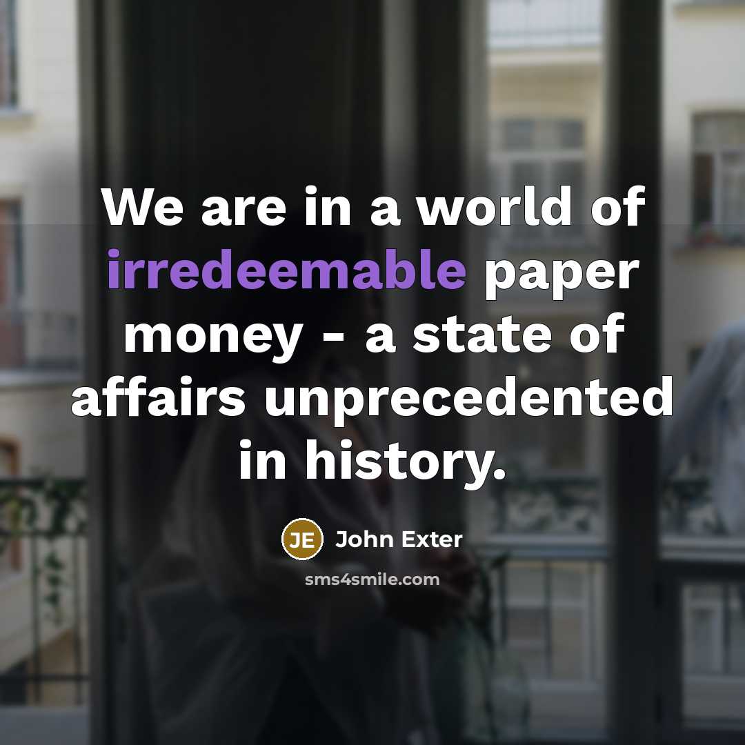 “We are in a world of irredeemable paper money - a state of affairs unprecedented in history.” quote by John Exter