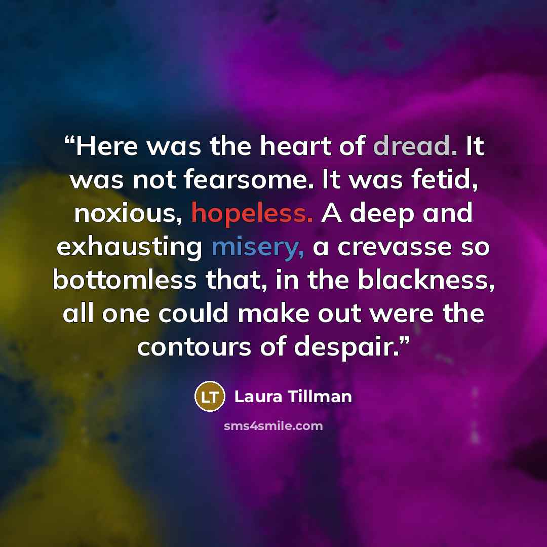 “Here was the heart of dread. It was not fearsome. It was fetid, noxious, hopeless. A deep and exhausting misery, a crevasse so bottomless that, in the blackness, all one could make out were the contours of despair.” quote by Laura Tillman