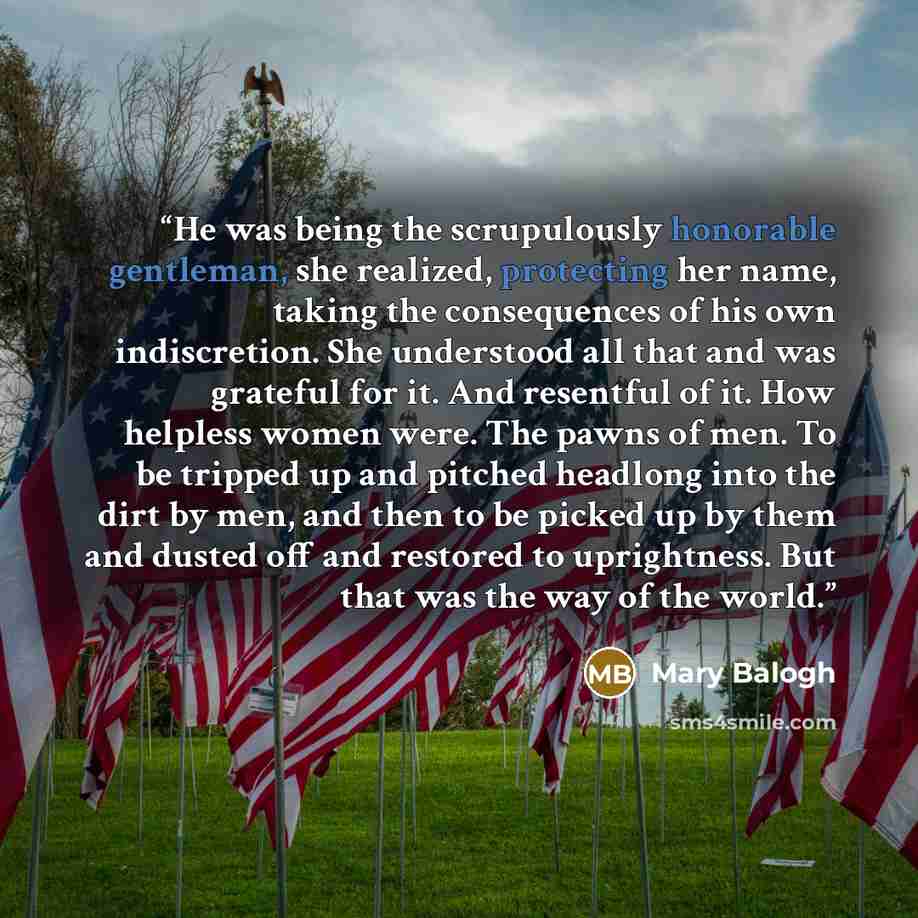“He was being the scrupulously honorable gentleman, she realized, protecting her name, taking the consequences of his own indiscretion. She understood all that and was grateful for it. And resentful of it. How helpless women were. The pawns of men. To be tripped up and pitched headlong into the…” quote by Mary Balogh